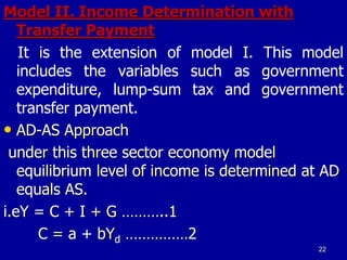 Model II. Income Determination with
Transfer Payment
It is the extension of model I. This model
includes the variables such as government
expenditure, lump-sum tax and government
transfer payment.
• AD-AS Approach
under this three sector economy model
equilibrium level of income is determined at AD
equals AS.
i.eY = C + I + G ………..1
C = a + bYd ……………2
22
 
