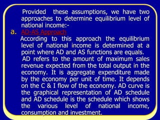 7
Provided these assumptions, we have two
approaches to determine equilibrium level of
national income:-
a. AD-AS Approach
According to this approach the equilibrium
level of national income is determined at a
point where AD and AS functions are equals.
AD refers to the amount of maximum sales
revenue expected from the total output in the
economy. It is aggregate expenditure made
by the economy per unit of time. It depends
on the C & I flow of the economy. AD curve is
the graphical representation of AD schedule
and AD schedule is the schedule which shows
the various level of national income,
consumption and investment.
 