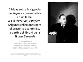 7 Ideas sobre la vigencia
de Keynes, concentradas
en un lema:
¡Es la inversión, estúpido!
(Algunas reflexiones para
el presente económico,
a partir del libro 4 de la
Teoría General)
Dr. Carles Manera
Universitat de les Illes Balears
Economistas Frente a la Crisis,
Madrid, 28 de septiembre de 2016
(LAS CITAS DE LA TEORÍA GENERAL DE JOHN MAYNARD KEYNES SON DE LA
EDICIÓN DE LA FUNDACIÓN ICO, MADRID 2009; Y DE PLANETA-AGOSTINI, MADRID
1993 )
 