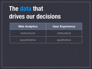 The data that
drives our decisions
     Web Analytics                User Experience

       behavioral                     attitudinal

      quantitative                   qualitative

      high ﬁdelity                     artiﬁcial

      high volume                    high quality

 This data is about WHAT        This data is about WHY

                           10
 