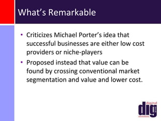 Blue Ocean: Value InnovationCreates value simultaneously for both the buyer and the companyOccurs when companies align innovation with utility, price and cost positions.Requires companies to orient the whole system toward achieving a leap in value for both buyers and themselves.Believes that market boundaries and industry structure are not given and can be reconstructed by the actions and beliefs of industry players.