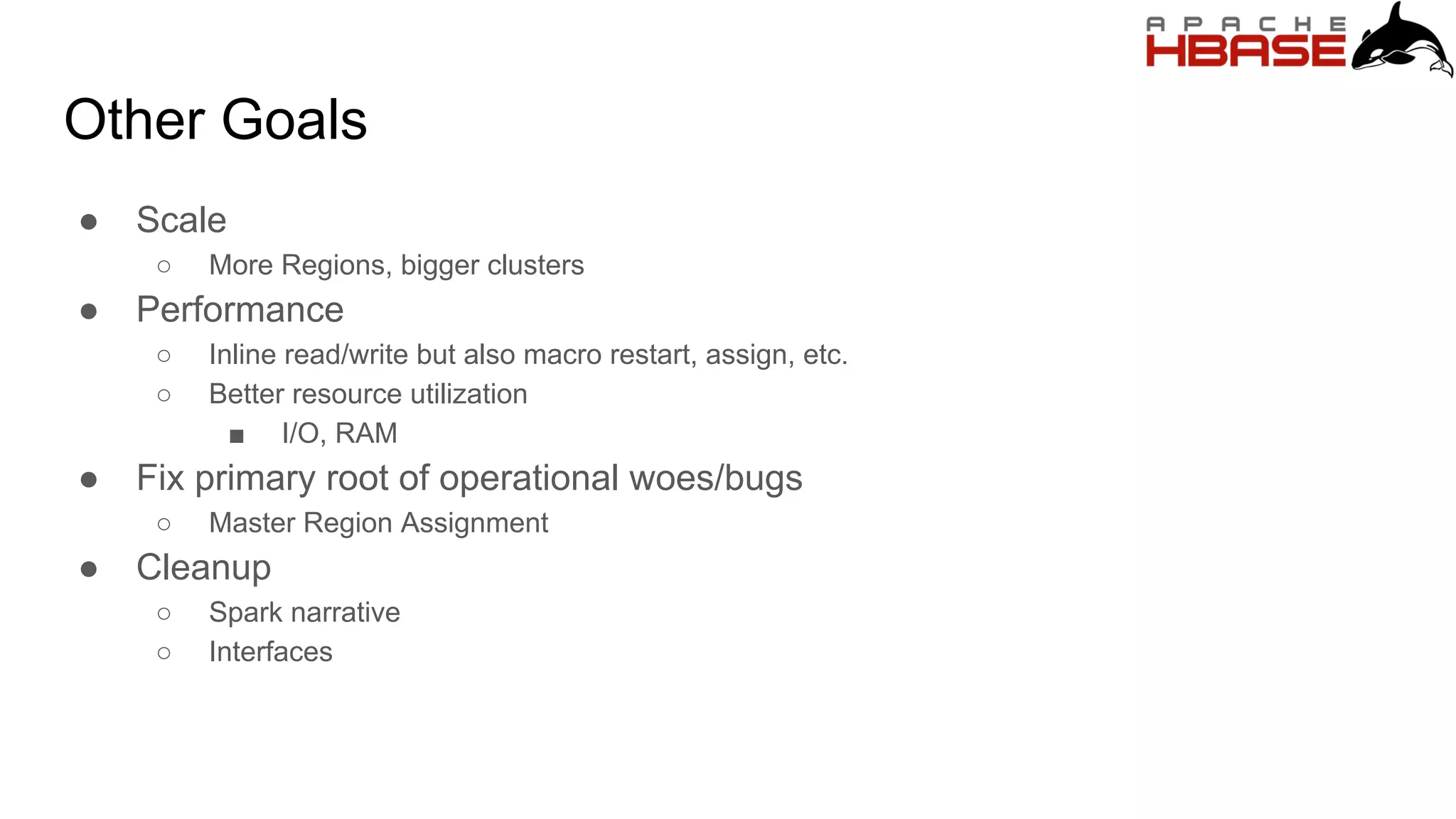 Other Goals
● Scale
○ More Regions, bigger clusters
● Performance
○ Inline read/write but also macro restart, assign, etc.
○ Better resource utilization
■ I/O, RAM
● Fix primary root of operational woes/bugs
○ Master Region Assignment
● Cleanup
○ Spark narrative
○ Interfaces
 