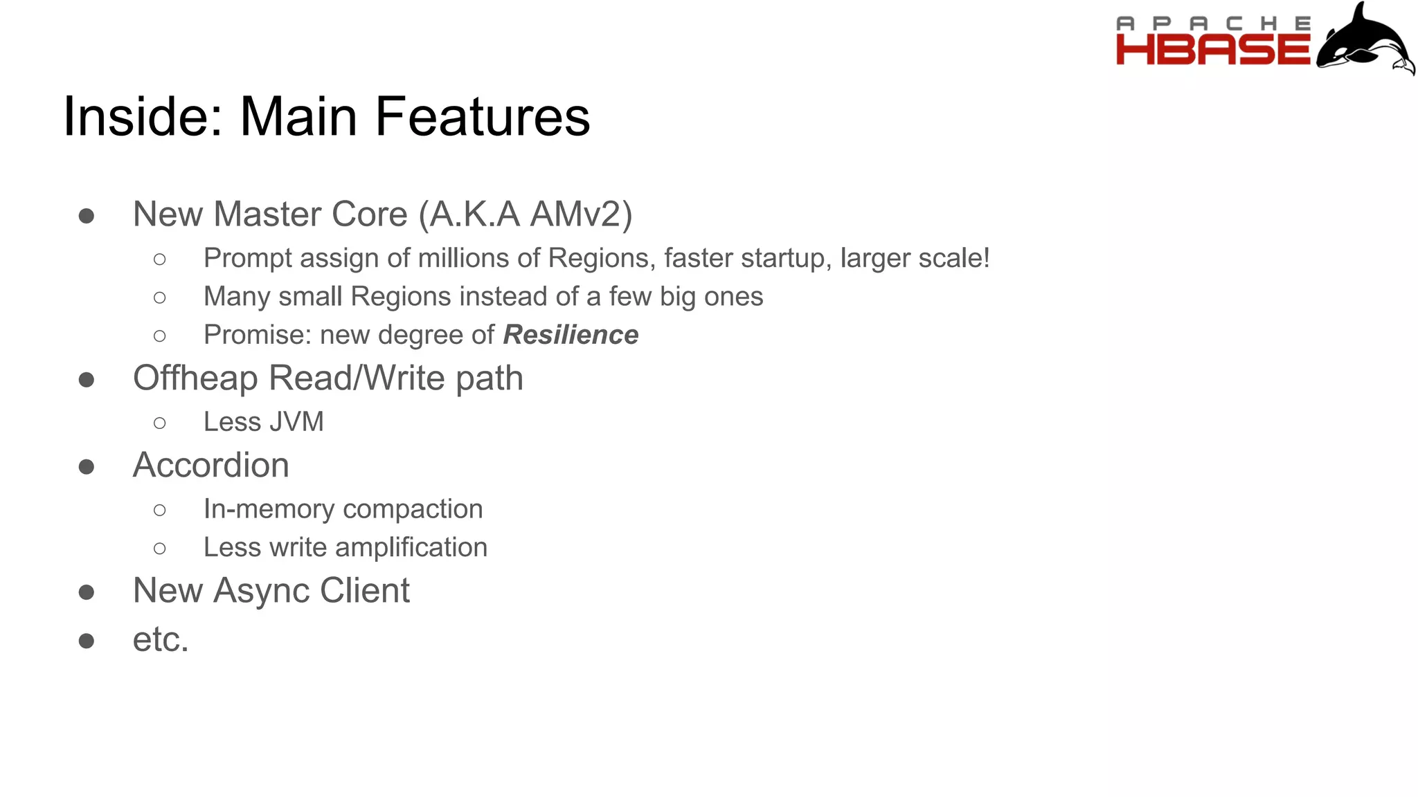 Inside: Main Features
● New Master Core (A.K.A AMv2)
○ Prompt assign of millions of Regions, faster startup, larger scale!
○ Many small Regions instead of a few big ones
○ Promise: new degree of Resilience
● Offheap Read/Write path
○ Less JVM
● Accordion
○ In-memory compaction
○ Less write amplification
● New Async Client
● etc.
 