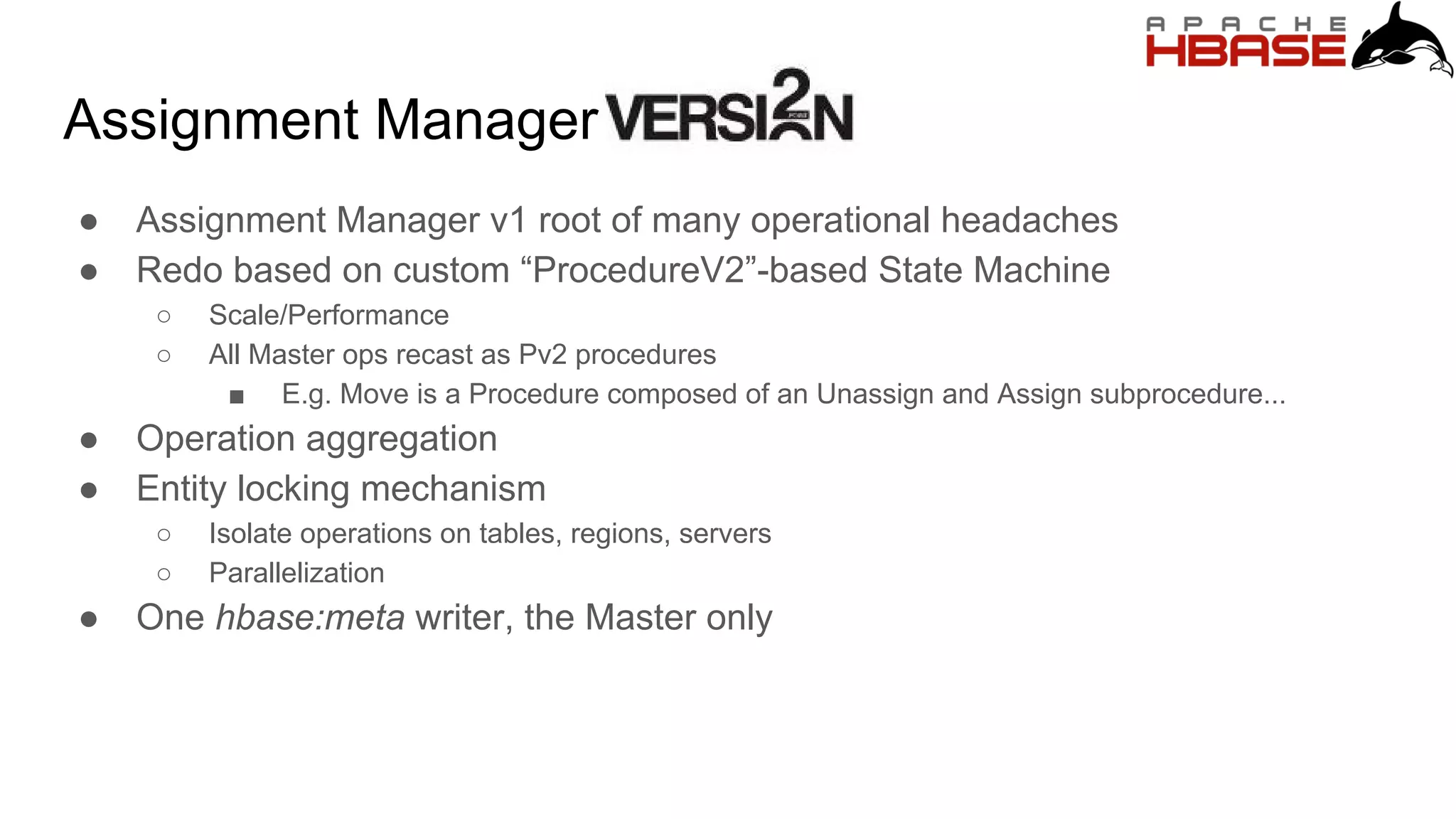 Assignment Manager
● Assignment Manager v1 root of many operational headaches
● Redo based on custom “ProcedureV2”-based State Machine
○ Scale/Performance
○ All Master ops recast as Pv2 procedures
■ E.g. Move is a Procedure composed of an Unassign and Assign subprocedure...
● Operation aggregation
● Entity locking mechanism
○ Isolate operations on tables, regions, servers
○ Parallelization
● One hbase:meta writer, the Master only
 