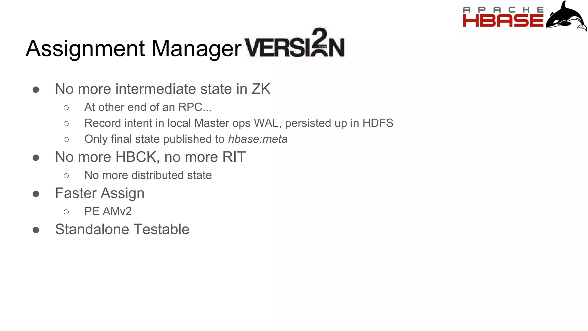 Assignment Manager
● No more intermediate state in ZK
○ At other end of an RPC...
○ Record intent in local Master ops WAL, persisted up in HDFS
○ Only final state published to hbase:meta
● No more HBCK, no more RIT
○ No more distributed state
● Faster Assign
○ PE AMv2
● Standalone Testable
 