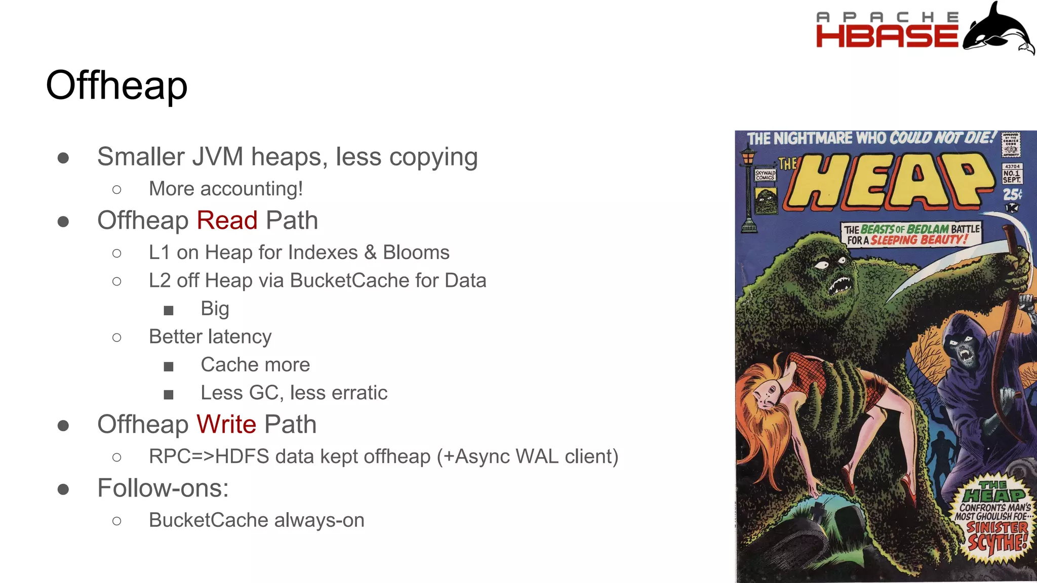 Offheap
● Smaller JVM heaps, less copying
○ More accounting!
● Offheap Read Path
○ L1 on Heap for Indexes & Blooms
○ L2 off Heap via BucketCache for Data
■ Big
○ Better latency
■ Cache more
■ Less GC, less erratic
● Offheap Write Path
○ RPC=>HDFS data kept offheap (+Async WAL client)
● Follow-ons:
○ BucketCache always-on
 