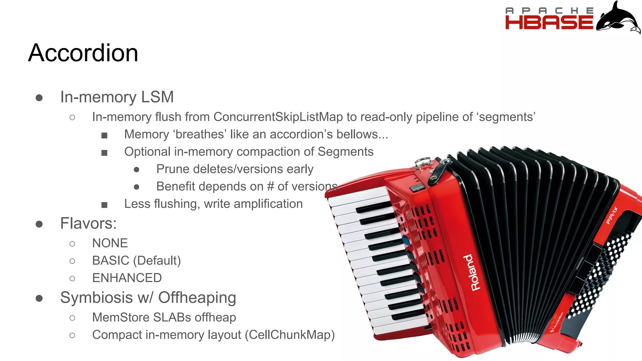 Accordion
● In-memory LSM
○ In-memory flush from ConcurrentSkipListMap to read-only pipeline of ‘segments’
■ Memory ‘breathes’ like an accordion’s bellows...
■ Optional in-memory compaction of Segments
● Prune deletes/versions early
● Benefit depends on # of versions
■ Less flushing, write amplification
● Flavors:
○ NONE
○ BASIC (Default)
○ ENHANCED
● Symbiosis w/ Offheaping
○ MemStore SLABs offheap
○ Compact in-memory layout (CellChunkMap)
 
