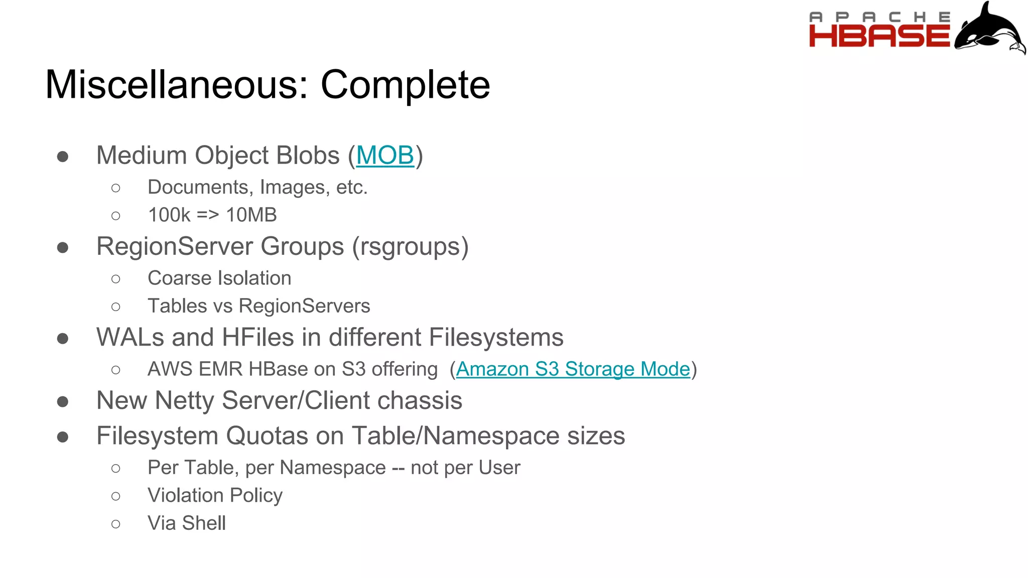 Miscellaneous: Complete
● Medium Object Blobs (MOB)
○ Documents, Images, etc.
○ 100k => 10MB
● RegionServer Groups (rsgroups)
○ Coarse Isolation
○ Tables vs RegionServers
● WALs and HFiles in different Filesystems
○ AWS EMR HBase on S3 offering (Amazon S3 Storage Mode)
● New Netty Server/Client chassis
● Filesystem Quotas on Table/Namespace sizes
○ Per Table, per Namespace -- not per User
○ Violation Policy
○ Via Shell
 