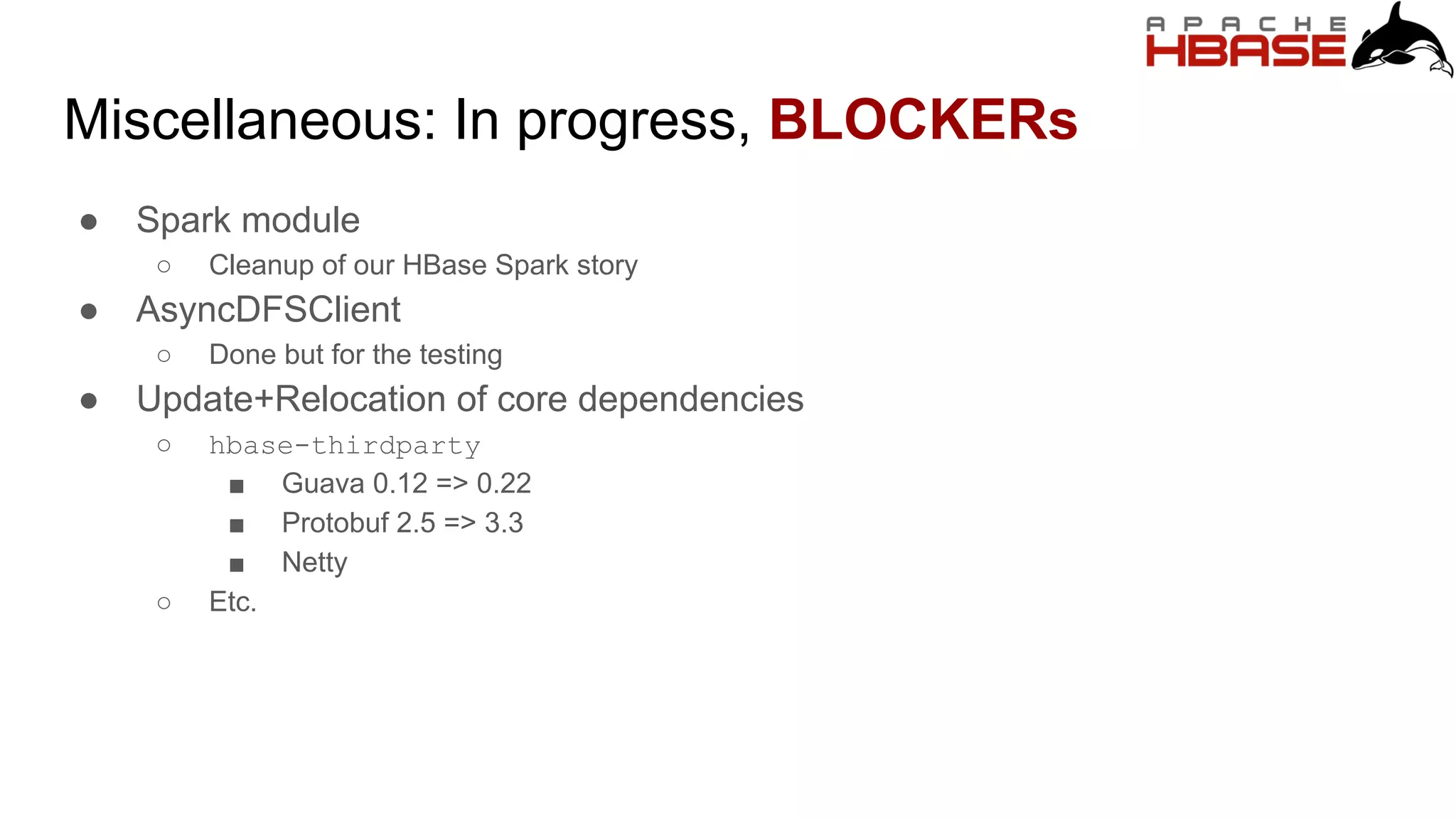 Miscellaneous: In progress, BLOCKERs
● Spark module
○ Cleanup of our HBase Spark story
● AsyncDFSClient
○ Done but for the testing
● Update+Relocation of core dependencies
○ hbase-thirdparty
■ Guava 0.12 => 0.22
■ Protobuf 2.5 => 3.3
■ Netty
○ Etc.
 