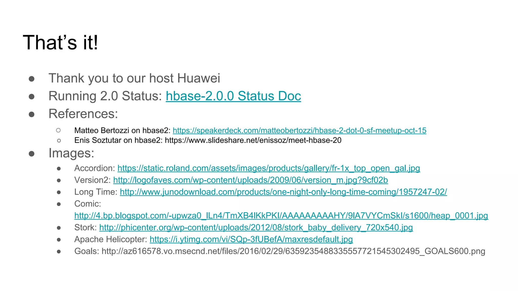 That’s it!
● Thank you to our host Huawei
● Running 2.0 Status: hbase-2.0.0 Status Doc
● References:
○ Matteo Bertozzi on hbase2: https://speakerdeck.com/matteobertozzi/hbase-2-dot-0-sf-meetup-oct-15
○ Enis Soztutar on hbase2: https://www.slideshare.net/enissoz/meet-hbase-20
● Images:
● Accordion: https://static.roland.com/assets/images/products/gallery/fr-1x_top_open_gal.jpg
● Version2: http://logofaves.com/wp-content/uploads/2009/06/version_m.jpg?9cf02b
● Long Time: http://www.junodownload.com/products/one-night-only-long-time-coming/1957247-02/
● Comic:
http://4.bp.blogspot.com/-upwza0_lLn4/TmXB4lKkPKI/AAAAAAAAAHY/9lA7VYCmSkI/s1600/heap_0001.jpg
● Stork: http://phicenter.org/wp-content/uploads/2012/08/stork_baby_delivery_720x540.jpg
● Apache Helicopter: https://i.ytimg.com/vi/SQp-3fUBefA/maxresdefault.jpg
● Goals: http://az616578.vo.msecnd.net/files/2016/02/29/6359235488335557721545302495_GOALS600.png
 