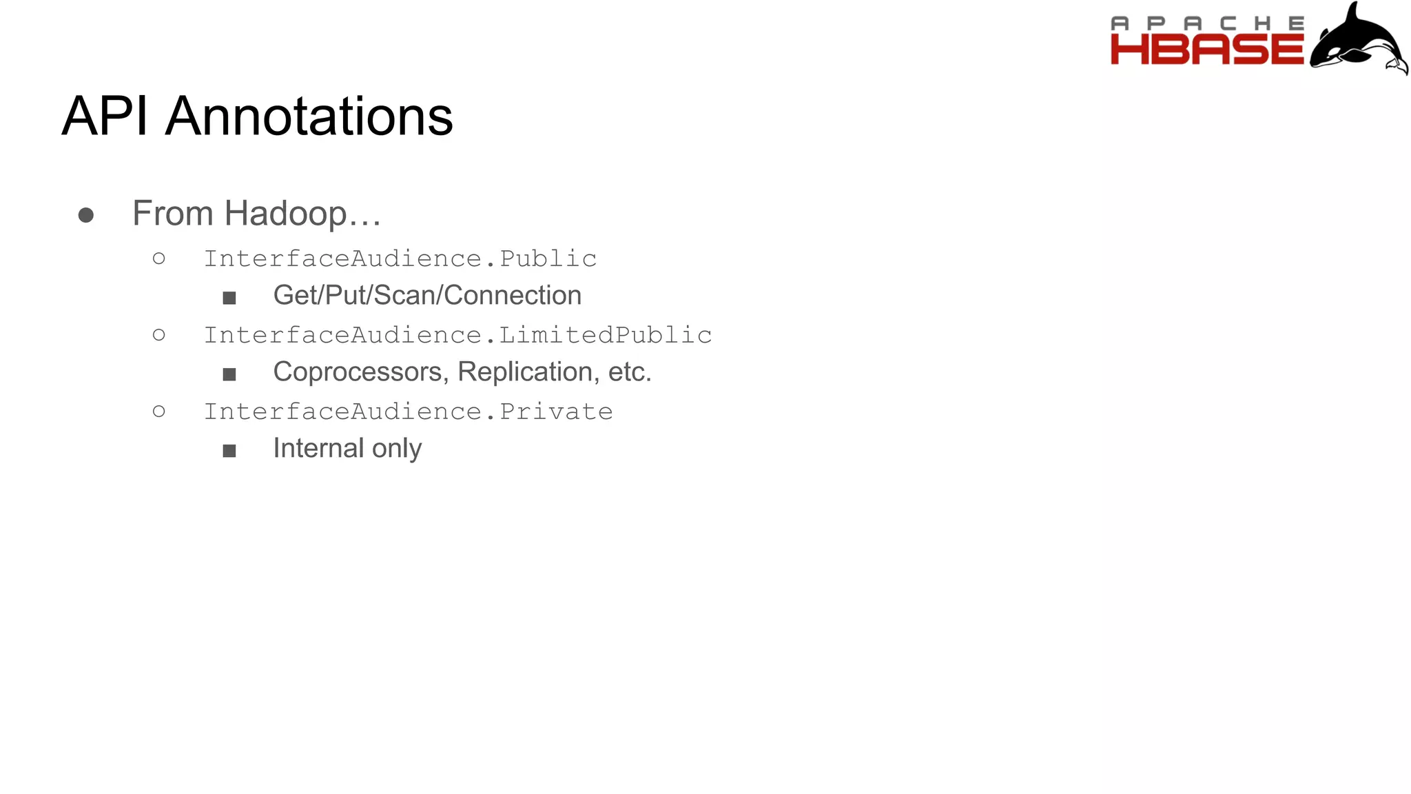 API Annotations
● From Hadoop…
○ InterfaceAudience.Public
■ Get/Put/Scan/Connection
○ InterfaceAudience.LimitedPublic
■ Coprocessors, Replication, etc.
○ InterfaceAudience.Private
■ Internal only
 