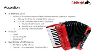 Accordion
● In-memory LSM
○ In-memory flush from ConcurrentSkipListMap to read-only pipeline of ‘segments’
■ Memory ‘breathes’ like an accordion’s bellows...
■ Optional in-memory compaction of Segments
● Prune deletes/versions early
● Benefit depends on # of versions
■ Less flushing, write amplification
● Flavors:
○ NONE
○ BASIC (Default)
○ ENHANCED
● Symbiosis w/ Offheaping
○ MemStore SLABs offheap
○ Compact in-memory layout (CellChunkMap)
 