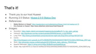 That’s it!
● Thank you to our host Huawei
● Running 2.0 Status: hbase-2.0.0 Status Doc
● References:
○ Matteo Bertozzi on hbase2: https://speakerdeck.com/matteobertozzi/hbase-2-dot-0-sf-meetup-oct-15
○ Enis Soztutar on hbase2: https://www.slideshare.net/enissoz/meet-hbase-20
● Images:
● Accordion: https://static.roland.com/assets/images/products/gallery/fr-1x_top_open_gal.jpg
● Version2: http://logofaves.com/wp-content/uploads/2009/06/version_m.jpg?9cf02b
● Long Time: http://www.junodownload.com/products/one-night-only-long-time-coming/1957247-02/
● Comic:
http://4.bp.blogspot.com/-upwza0_lLn4/TmXB4lKkPKI/AAAAAAAAAHY/9lA7VYCmSkI/s1600/heap_0001.jpg
● Stork: http://phicenter.org/wp-content/uploads/2012/08/stork_baby_delivery_720x540.jpg
● Apache Helicopter: https://i.ytimg.com/vi/SQp-3fUBefA/maxresdefault.jpg
● Goals: http://az616578.vo.msecnd.net/files/2016/02/29/6359235488335557721545302495_GOALS600.png
 