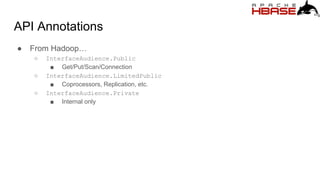 API Annotations
● From Hadoop…
○ InterfaceAudience.Public
■ Get/Put/Scan/Connection
○ InterfaceAudience.LimitedPublic
■ Coprocessors, Replication, etc.
○ InterfaceAudience.Private
■ Internal only
 