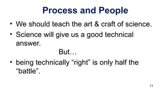 Process and People
• We should teach the art & craft of science.
• Science will give us a good technical
answer.
But…
• being technically “right” is only half the
“battle”.
11
 