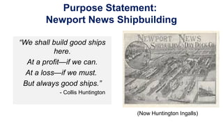 Purpose Statement:
Newport News Shipbuilding
“We shall build good ships
here.
At a profit—if we can.
At a loss—if we must.
But always good ships.”
- Collis Huntington
(Now Huntington Ingalls)
 