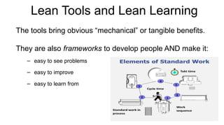 Lean Tools and Lean Learning
The tools bring obvious “mechanical” or tangible benefits.
They are also frameworks to develop people AND make it:
– easy to see problems
– easy to improve
– easy to learn from
 