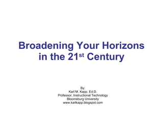 Broadening Your Horizons in the 21 st  Century By: Karl M. Kapp, Ed.D. Professor, Instructional Technology Bloomsburg University www.karlkapp.blogspot.com 