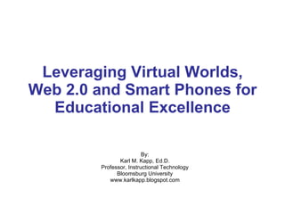 Leveraging Virtual Worlds, Web 2.0 and Smart Phones for Educational Excellence By: Karl M. Kapp, Ed.D. Professor, Instructional Technology Bloomsburg University www.karlkapp.blogspot.com 