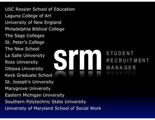 USC Rossier School of Education
Laguna College of Art
University of New England
Philadelphia Biblical College
The Sage Colleges
St. Peter’s College
The New School
La Salle University
Ross University
Ottawa University
Keck Graduate School
St. Joseph’s University
Marygrove University
Eastern Michigan University
Southern Polytechnic State University
University of Maryland School of Social Work
 