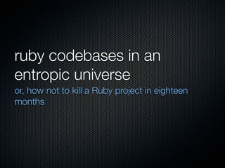 ruby codebases in an
entropic universe
or, how not to kill a Ruby project in eighteen
months
 