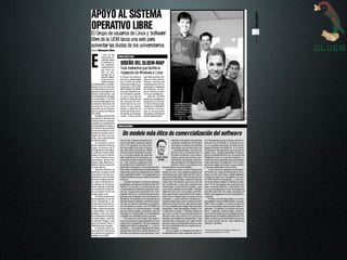 APOYO AL SISTEMA




                                                                                                                                                                                                                 Mundobit
OPERATIVO LIBRE                                                                                                                                                                                                    5
El Grupo de usuarios de Linux y ‘software’




                                                                                                                                                                                                                   CUOC Junio 2003
libre de la UEM lanza una web para
solventar las dudas de los universitarios
Carmen Manzano Blas




E
             l 25% de las
             empresas es-       PROYECTOS
             pañolas utiliza
             el software li-
             bre, especial-      DISEÑO DEL GLUEM-MAP
             mente tecnolo-
             gía Linux, se-      Guía interactiva que facilita la
             gún se des-
             prende de un
                                 migración de Windows a Linux
             estudio realiza-    El Grupo de usuarios        que este proyecto, diri-
             do por la com-      de Linux y software libre   gido por Juan José Es-
             pañía Andago.       de la UEM (GLUEM)           cribano –profesor del
El software libre y su aban-     está desarrollando ac-      Departamento de Pro-
derado Linux no sólo son         tualmente el GLUEM-         gramación e Ingeniería
una alternativa a los pro-       MAP (Mapa GLUEM),           del Software–, se pon-
gramas comerciales en el         una guía interactiva so-    ga en marcha el próxi-
terreno empresarial o de         bre el sistema operati-     mo curso académico.
la Administración, también       vo Linux, que trata de           Además, GLUEM
en el educativo. Y la UEM        facilitar la migración de   gestiona su posible par-
se suma a esta opción con        los usuarios de Win-        ticipación en la Sema-
la creación del Grupo de         dows hacia Linux par-       na de la Ciencia (orga-             De izquierda a derecha,Ignacio
usuarios de Linux y soft-        tiendo de sus necesi-       nizada por el Ministerio            Rodríguez (tesorero), Ravi Das-
ware libre de la Universi-       dades y sabiendo de         de Ciencia y Tecnolo-               wani (vicepresidente) y Alfon-
                                                                                                 so Vilchez (secretario). Delan-
dad Europea de Madrid            antemano el tipo de in-     gía), en la que podría              te, el presidente de GLUEM,




                                                                                                                                                                                                   ÁNGEL JODRA
(GLUEM).                         formación que desean        dar alguna conferencia              Alejandro Moreno.
     El objetivo del GLUEM       recibir. Está previsto      sobre software libre.
es difundir la filosofía del
software libre en general,
mediante la organización
de actividades y charlas y      REFLEXIÓN
la creación de proyectos

                                   Un modelo más ético de comercialización del software
de documentación en el
ámbito de nuestra univer-
sidad y de Linux, en con-
creto, como abanderado
del sistema libre.               Hoy en día, muchos compramos en                            cesante, interrupción de actividad       cho más barato que otros porque sólo te co-
     Su fundador y presi-        las así llamadas "grandes superfi-                         comercial, pérdida de información        bran por los CD-ROMs, el manual y la ca-
dente, Alejandro Moreno          cies". Por supuesto, es más cómo-                          comercial o cualquier otra pérdida       ja. O lo puedes descargar de Internet (así
López, es alumno de 3º           do. Aquí están los zumos, y dos pa-                        pecuniaria) que se derive del uso        pagas el tiempo de conexión). En su licen-
de Ingeniería Informática,       sos más allá las lavadoras. Mete-                          (... de) este producto". Es decir, pa-   cia tampoco hay garantías, pero es que es
y comparte responsabili-         mos la compra semanal en el carri-                         gas por usar un producto que, si         gratis o casi. ¿Quieres garantías? Pues pa-
dades con sus compañe-           to, y a la caja a pagar. No todos los                      se utiliza conforme a sus instruc-       ga por un soporte técnico, por un servicio de
ros: Ravi Daswani (vice-         días compramos una lavadora, pe- José M. Gómez             ciones, puede tener errores y pro-       instalación o por un curso de formación. Lo
presidente), Ignacio Ro-         ro muchas veces lo hacemos de pa-           Hidalgo*      ducir daños, por ejemplo, que pier-       mismo que los programas más comerciales,
dríguez Díaz (tesorero) y        so. Y así, de paso, puede que has-                        das tus facturas o el listado de tus      mejor llamados "propietarios". En los que,
Alfonso Vilchez de las He-       ta compremos un ordenador, o sim-                         clientes. Esto sí me produce una          por cierto, pagas dos veces; una por usarlo,
ras (secretario).                plemente un programa. Los programas tam- leve sensación de incomodidad.                             y otra para garantizar que funciona.
     Alejandro Moreno ha         bién están cómodamente empaquetados y                Desde hace años, muchos hemos oído                 ¿Qué ocurre si tu lavadora se estropea?
diseñado la página web           descansan sobre las estanterías de nuestra hablar de Linux, ese programa gratuito tan               Si ha sido por culpa del fabricante, te la re-
www.gluem.org que pre-           gran superficie favorita. Y los programas son complicado que está destinado tan sólo a              paran o te dan una nueva, y están obligados
tende ser el nexo de unión       imprescindibles para que nuestro ordenador gurús de la informática. Pero los que nos de-            a pagar los daños por inundación a tu veci-
para las iniciativas del gru-    funcione.                                        dicamos a la informática, sabemos algunas          no. Está incluido en la garantía. ¿Y qué ocu-
po, tanto actividades co-             Cuando compras un producto software, cosas más. Por ejemplo, que Linux ya no es                rre si tus valiosos datos de clientes se pier-
mo labores de documen-           te entregan una caja que contiene varios CD- tan complicado, y que salvo excepciones                den? Si no has pagado por la garantía (es
tación. Además, la web tie-      ROMs, un manual, y una licencia de uso. ocasionales, es tan fácil de instalar y usar                decir, el soporte técnico), mala suerte. Pe-
ne una lista de correo don-      Una advertencia: debemos examinar esa li- como otros productos comerciales. También                 ro si ya has pagado por el uso del programa
de se pueden enviar las          cencia, al igual que examinamos la com- sabemos que Linux no es gratis, sino libre.                 que falló, peor aún. A lo mejor, recuperas el
dudas sobre Linux.               posición del zumo. Las licencias de los pro- Libre quiere decir que tenemos libre dispo-            dinero que pagaste por el uso del programa,
     GLUEM cuenta ya con         gramas que compramos son una lectura in- sición de su código fuente, es decir, de sus               y gracias.
60 suscriptores, en su ma-       teresante. Por ejemplo, en la licencia de un entresijos, y que podemos modificarlo a                    Por ello, si te dan algo gratis y no se res-
yoría estudiantes y do-          popular sistema operativo podemos obser- nuestro antojo para cubrir nuestras necesi-                ponsabilizan de los posibles daños, es acep-
centes de la Escuela Su-         var que no hemos comprado un producto, dades (si no las cubre ya, algo dudoso pues                  table. Pero si pagas, y a veces a precio de
perior Politécnica (Infor-       sino el derecho a usarlo. Tus CD-ROMs ya es muy probable que lo haga mejor que otros                oro, a mí me parece que te pueden estar en-
mática, Telecomunicación         no son tuyos, y tu manual tampoco. Es algo programas, y sea más estable y seguro). Pe-              gañando. Yo prefiero no comprar esa lava-
e Industriales). Con ellos       que se puede aceptar; conceptos como el ro además es gratis. Y también sabemos                      dora. Y además, prefiero elegir a quien le
trabajan, codo con codo,         leasing y el renting están ya consolidados que Linux no es el único programa libre; el              doy mi dinero para que se encargue de ase-
los profesores de Ingenie-       y pueden ser rentables para su usuario.          servidor web más usado en el mundo es              gurarme que mi lavadora gratis funciona. Por
ría Informática: José Ma-             Pero leamos unas líneas más abajo, y Apache, que también es software libre. Y hay              cierto, es fácil que funcione mejor que la que
ría Gómez Hidalgo, Juan          nos encontraremos generalmente con pá- muchos más, incluyendo una "suite" ofimá-                    me salía a precio de oro. Una cuestión de
José Escribano Otero y           rrafos como el siguiente: "No hay responsa- tica que cubre a la perfección el cien por cien         elección y de ética.
Raúl Murciano Quejido.           bilidad por daños emergentes. (...) ni el fa- de las necesidades de los usuarios de or-
     El requisito para for-      bricante (...) se responsabilizará de daños denador caseros.
mar parte de este grupo          (incluyendo, entre otros, daños directos o in-       Linux es gratis. Lo puedes encontrar en        *Profesor del Departamento de Inteligencia Artificial de la
                                                                                                                                     Escuela Superior Politécnica de la UEM
de usuarios es estudiar o        directos por lesiones a las personas, lucro la estantería de tu gran superficie, pero mu-
trabajar en la UEM.
 