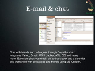 E-mail & chat




Chat with friends and colleagues through Empathy which
integrates Yahoo, Gmail, MSN, Jabber, AOL, QQ and many
more. Evolution gives you email, an address book and a calendar
and works well with colleagues and friends using MS Outlook.
 