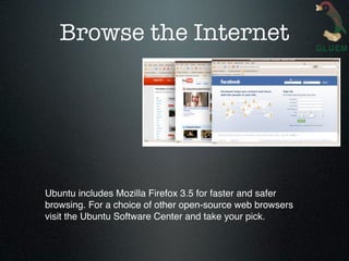 Browse the Internet




Ubuntu includes Mozilla Firefox 3.5 for faster and safer
browsing. For a choice of other open-source web browsers
visit the Ubuntu Software Center and take your pick.
 