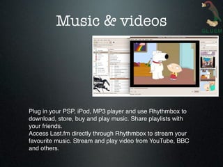 Music & videos




Plug in your PSP, iPod, MP3 player and use Rhythmbox to
download, store, buy and play music. Share playlists with
your friends.
Access Last.fm directly through Rhythmbox to stream your
favourite music. Stream and play video from YouTube, BBC
and others.
 