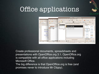 Ofﬁce applications




Create professional documents, spreadsheets and
presentations with OpenOfﬁce.org 3.1. OpenOfﬁce.org
is compatible with all ofﬁce applications including
Microsoft Ofﬁce.
The big difference is that OpenOfﬁce.org is free (and
promises never to introduce Mr Clippy).
 