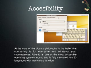 Accesibility




At the core of the Ubuntu philosophy is the belief that
computing is for everyone and whatever your
circumstances. Ubuntu is one of the most accessible
operating systems around and is fully translated into 23
languages with many more to follow.
 