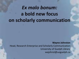 Ex malo bonum:
a bold new focus
on scholarly communication
Wayne Johnston
Head, Research Enterprise and Scholarly Communication
University of Guelph Library
wajohnst@uoguelph.ca
 