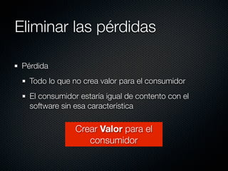 Eliminar las pérdidas

 Pérdida
   Todo lo que no crea valor para el consumidor
   El consumidor estaría igual de contento con el
   software sin esa característica

                Crear Valor para el
                   consumidor
 