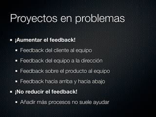 Proyectos en problemas
¡Aumentar el feedback!
  Feedback del cliente al equipo
  Feedback del equipo a la dirección
  Feedback sobre el producto al equipo
  Feedback hacia arriba y hacia abajo
¡No reducir el feedback!
  Añadir más procesos no suele ayudar
 