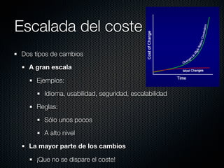 Escalada del coste
Dos tipos de cambios

  A gran escala

    Ejemplos:

       Idioma, usabilidad, seguridad, escalabilidad

    Reglas:

       Sólo unos pocos

       A alto nivel

  La mayor parte de los cambios

    ¡Que no se dispare el coste!
 