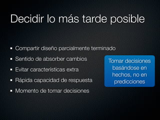 Decidir lo más tarde posible

 Compartir diseño parcialmente terminado
 Sentido de absorber cambios         Tomar decisiones
 Evitar características extra         basándose en
                                      hechos, no en
 Rápida capacidad de respuesta         predicciones
 Momento de tomar decisiones
 