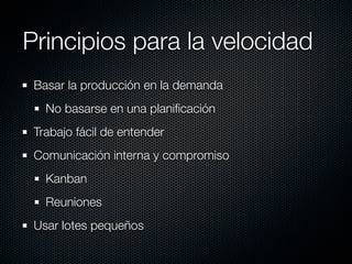Principios para la velocidad
 Basar la producción en la demanda
   No basarse en una planiﬁcación
 Trabajo fácil de entender
 Comunicación interna y compromiso
   Kanban
   Reuniones
 Usar lotes pequeños
 