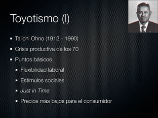 Toyotismo (I)
 Taiichi Ohno (1912 - 1990)
 Crisis productiva de los 70
 Puntos básicos
   Flexibilidad laboral
   Estímulos sociales
   Just in Time
   Precios más bajos para el consumidor
 