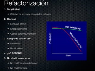 Refactorización
1. Simplicidad

  • Objetivo de la mayor parte de los patrones
2. Claridad

  • Lenguaje común
  • Encapsulamiento
  • Código autodocumentado
3. Apropiado para el uso

  • Usabilidad
  • Rendimiento
4. ¡NO REPETIR!

5. No añadir cosas extra

  • No codiﬁcar antes de tiempo
  • No codiﬁcar tarde
 