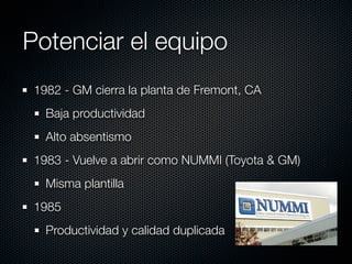 Potenciar el equipo
 1982 - GM cierra la planta de Fremont, CA
   Baja productividad
   Alto absentismo
 1983 - Vuelve a abrir como NUMMI (Toyota & GM)
   Misma plantilla
 1985
   Productividad y calidad duplicada
 