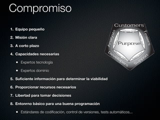 Compromiso
1. Equipo pequeño

2. Misión clara

3. A corto plazo

4. Capacidades necesarias

   • Expertos tecnología
   • Expertos dominio
5. Suﬁciente información para determinar la viabilidad

6. Proporcionar recursos necesarios

7. Libertad para tomar decisiones

8. Entonrno básico para una buena programación

   • Estándares de codiﬁcación, control de versiones, tests automáticos...
 