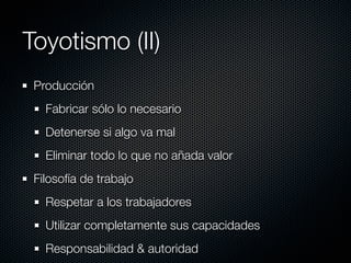 Toyotismo (II)
 Producción
   Fabricar sólo lo necesario
   Detenerse si algo va mal
   Eliminar todo lo que no añada valor
 Filosofía de trabajo
   Respetar a los trabajadores
   Utilizar completamente sus capacidades
   Responsabilidad & autoridad
 