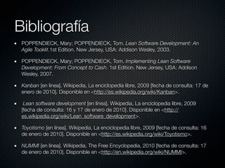 Bibliografía
 POPPENDIECK, Mary; POPPENDIECK, Tom. Lean Software Development: An
 Agile Tooklit.1st Edition. New Jersey, USA: Addison Wesley, 2003.

 POPPENDIECK, Mary; POPPENDIECK, Tom. Implementing Lean Software
 Development: From Concept to Cash. 1st Edition. New Jersey, USA: Addison
 Wesley, 2007.

 Kanban [en línea]. Wikipedia, La enciclopedia libre, 2009 [fecha de consulta: 17 de
 enero de 2010]. Disponible en <http://es.wikipedia.org/wiki/Kanban>.

  Lean software development [en línea]. Wikipedia, La enciclopedia libre, 2009
 [fecha de consulta: 16 y 17 de enero de 2010]. Disponible en <http://
 es.wikipedia.org/wiki/Lean_software_development>.

 Toyotismo [en línea]. Wikipedia, La enciclopedia libre, 2009 [fecha de consulta: 16
 de enero de 2010]. Disponible en <http://es.wikipedia.org/wiki/Toyotismo>.

 NUMMI [en línea]. Wikipedia, The Free Encyclopedia, 2010 [fecha de consulta: 17
 de enero de 2010]. Disponible en <http://en.wikipedia.org/wiki/NUMMI>.
 