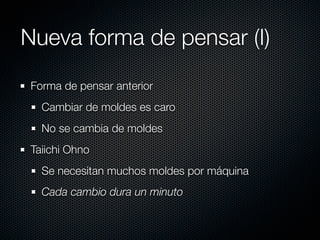 Nueva forma de pensar (I)
 Forma de pensar anterior
   Cambiar de moldes es caro
   No se cambia de moldes
 Taiichi Ohno
   Se necesitan muchos moldes por máquina
   Cada cambio dura un minuto
 