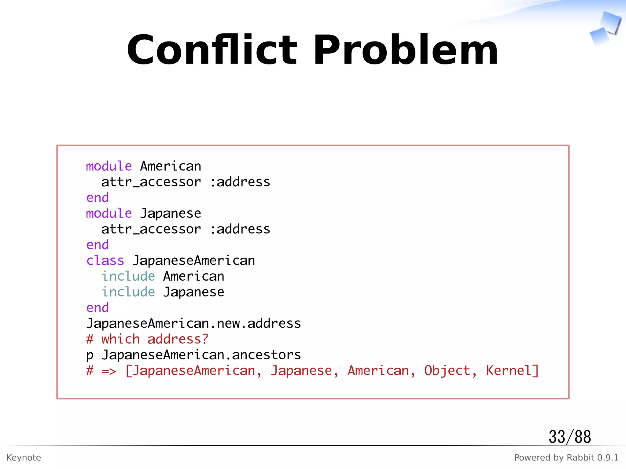 Keynote Powered by Rabbit 0.9.1
Conﬂict Problem
module American
attr_accessor :address
end
module Japanese
attr_accessor :address
end
class JapaneseAmerican
include American
include Japanese
end
JapaneseAmerican.new.address
# which address?
p JapaneseAmerican.ancestors
# => [JapaneseAmerican, Japanese, American, Object, Kernel]
33/88
 