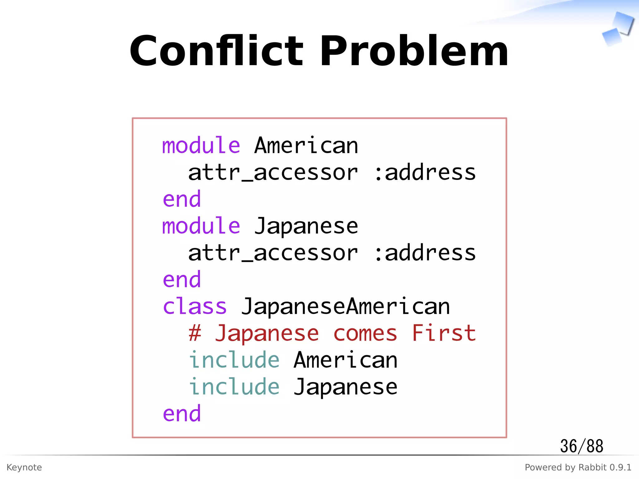 Keynote Powered by Rabbit 0.9.1
Conﬂict Problem
module American
attr_accessor :address
end
module Japanese
attr_accessor :address
end
class JapaneseAmerican
# Japanese comes First
include American
include Japanese
end
36/88
 