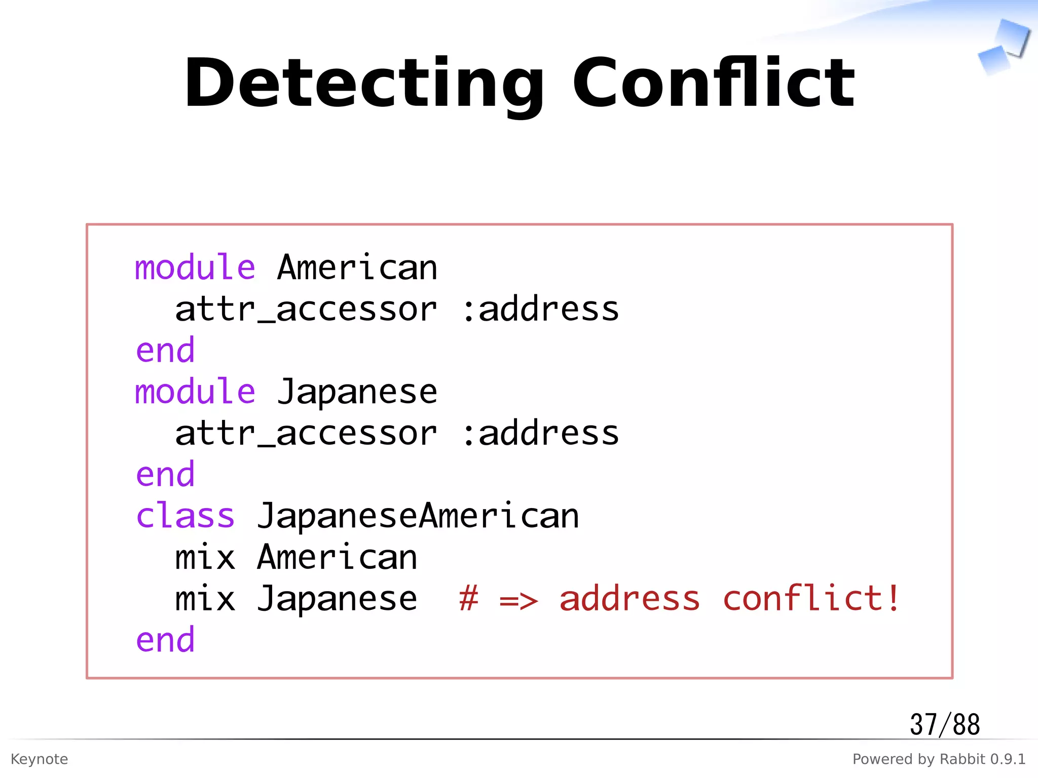 Keynote Powered by Rabbit 0.9.1
Detecting Conﬂict
module American
attr_accessor :address
end
module Japanese
attr_accessor :address
end
class JapaneseAmerican
mix American
mix Japanese # => address conflict!
end
37/88
 