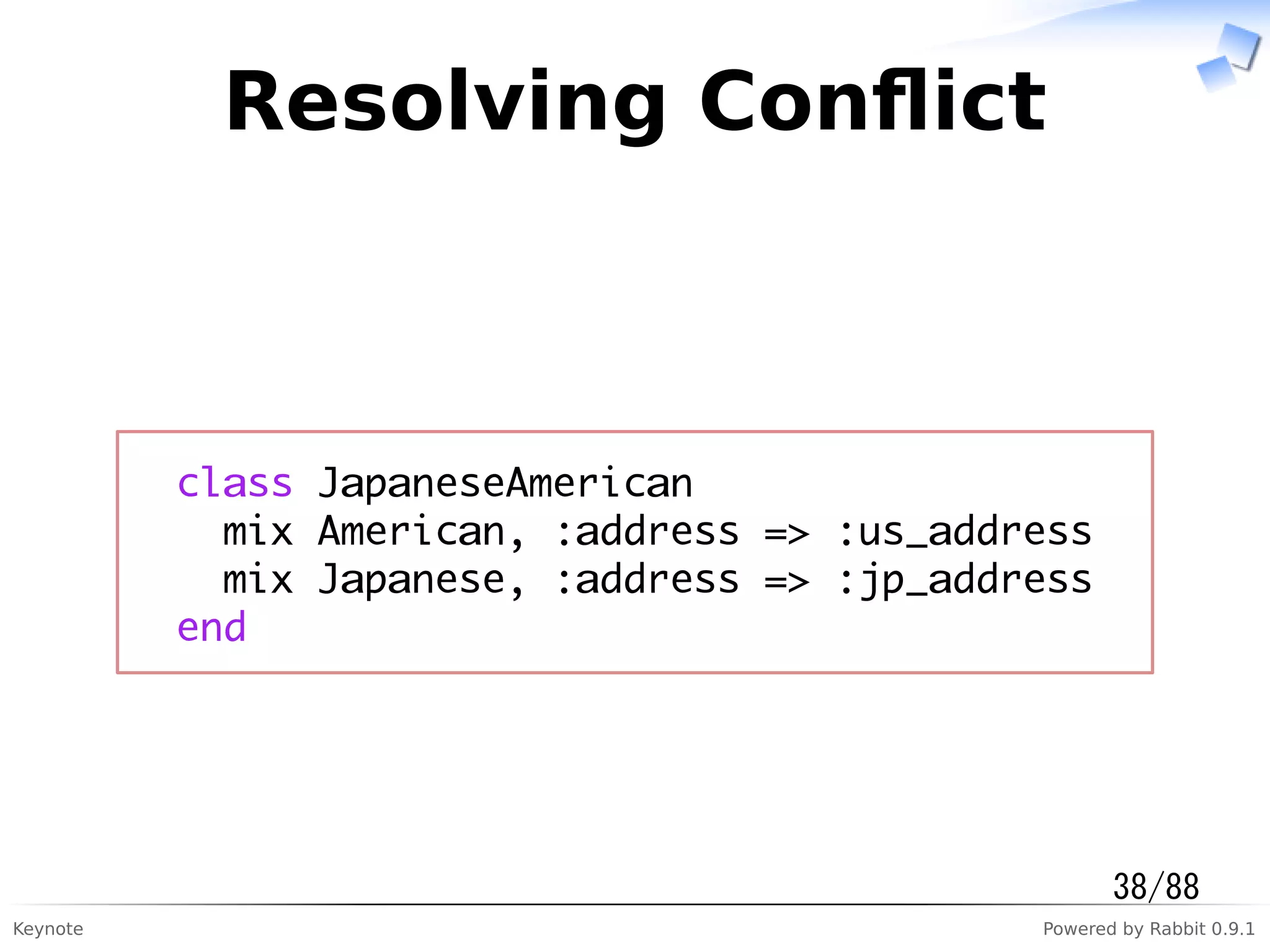 Keynote Powered by Rabbit 0.9.1
Resolving Conﬂict
class JapaneseAmerican
mix American, :address => :us_address
mix Japanese, :address => :jp_address
end
38/88
 