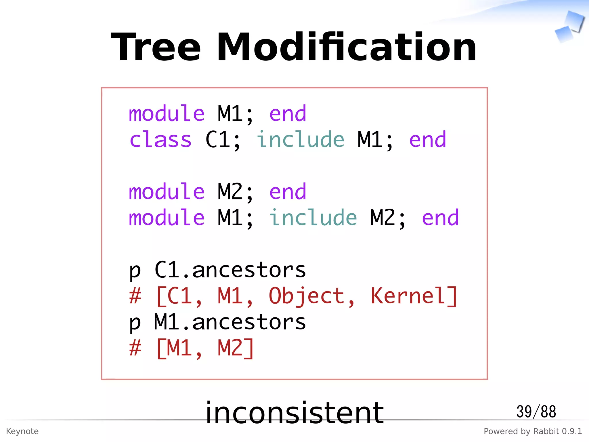Keynote Powered by Rabbit 0.9.1
Tree Modiﬁcation
module M1; end
class C1; include M1; end
module M2; end
module M1; include M2; end
p C1.ancestors
# [C1, M1, Object, Kernel]
p M1.ancestors
# [M1, M2]
inconsistent 39/88
 