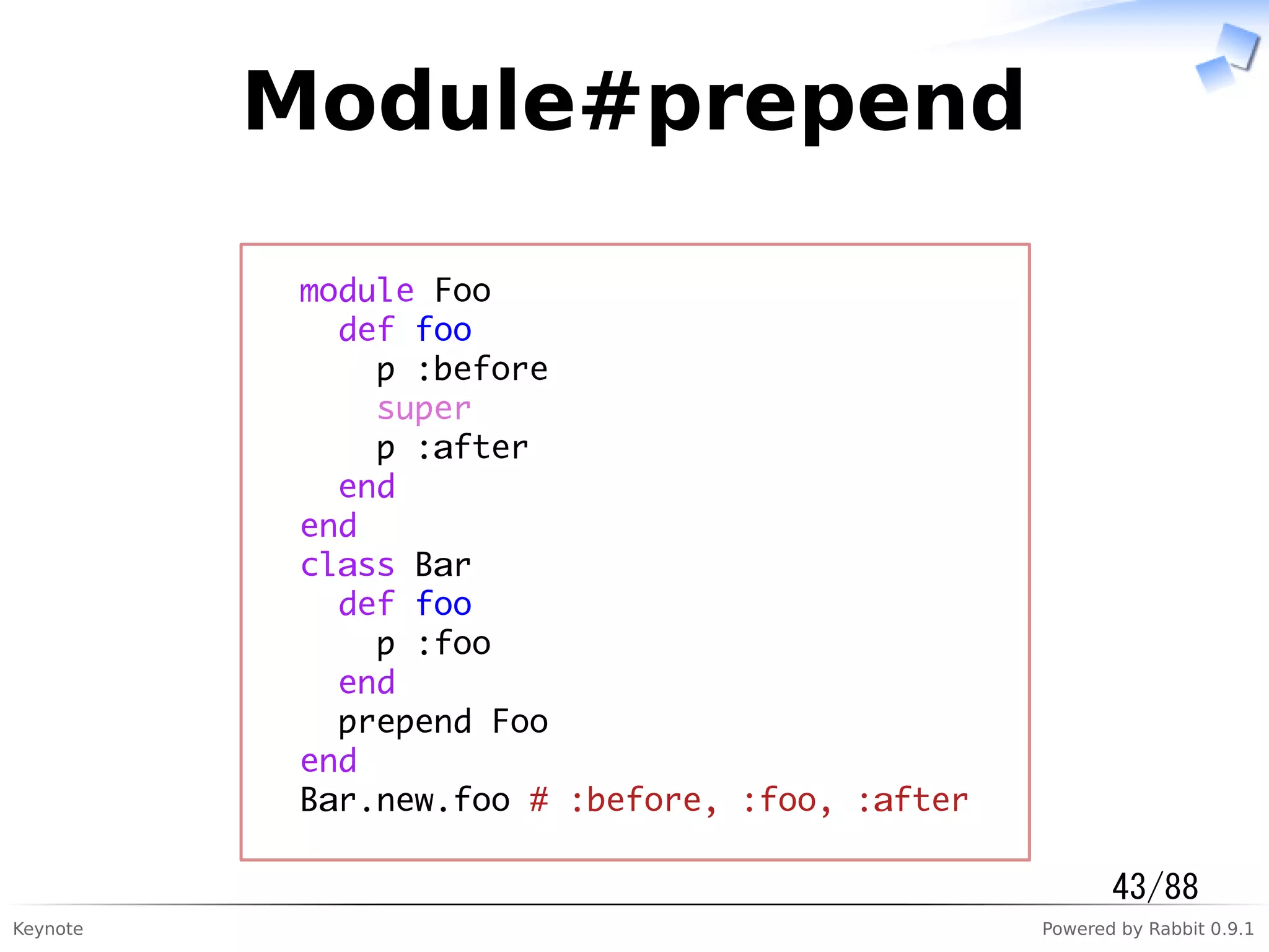 Keynote Powered by Rabbit 0.9.1
Module#prepend
module Foo
def foo
p :before
super
p :after
end
end
class Bar
def foo
p :foo
end
prepend Foo
end
Bar.new.foo # :before, :foo, :after
43/88
 